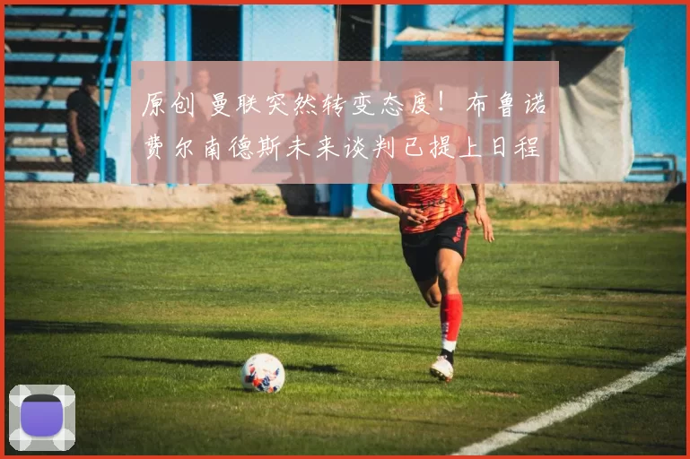 原创 曼联突然转变态度！布鲁诺・费尔南德斯未来谈判已提上日程