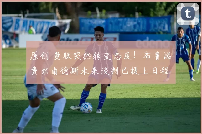 原创 曼联突然转变态度！布鲁诺・费尔南德斯未来谈判已提上日程