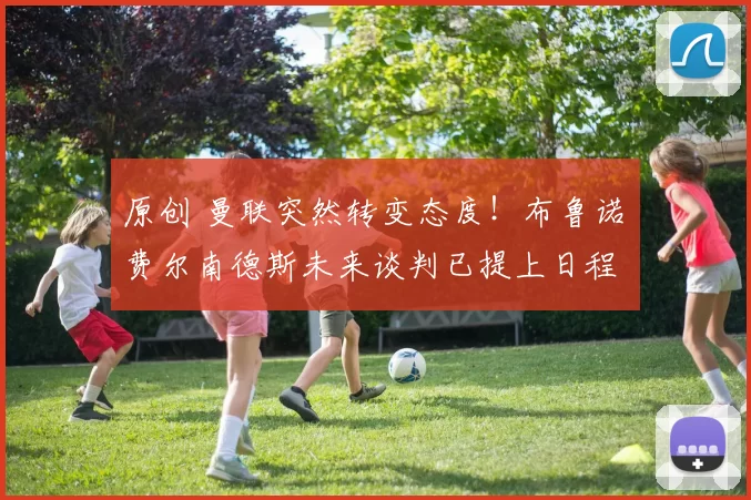 原创 曼联突然转变态度！布鲁诺・费尔南德斯未来谈判已提上日程