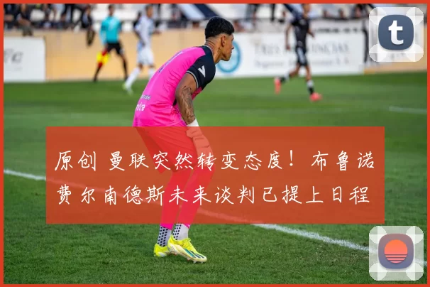 原创 曼联突然转变态度！布鲁诺・费尔南德斯未来谈判已提上日程