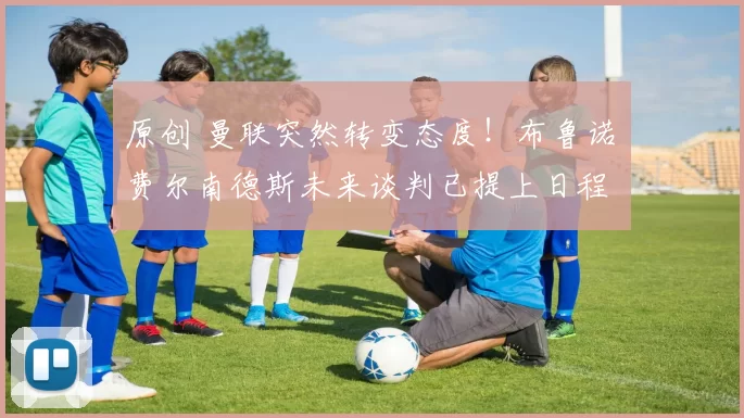 原创 曼联突然转变态度！布鲁诺・费尔南德斯未来谈判已提上日程