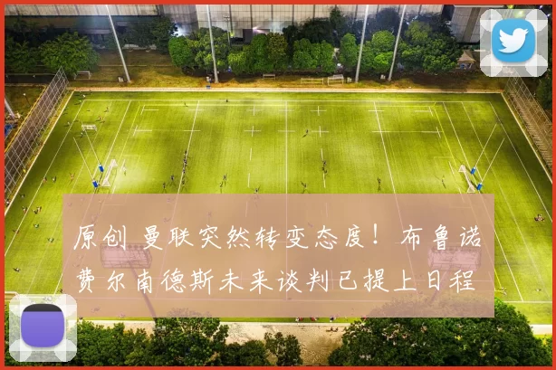 原创 曼联突然转变态度！布鲁诺・费尔南德斯未来谈判已提上日程