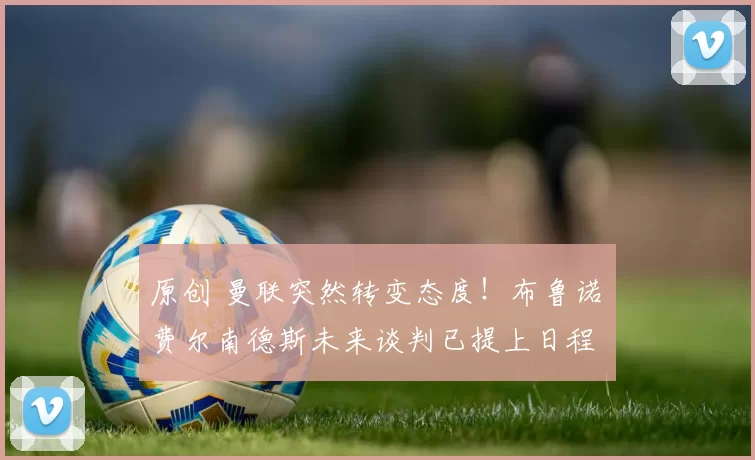 原创 曼联突然转变态度！布鲁诺・费尔南德斯未来谈判已提上日程