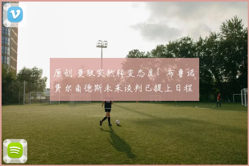 原创 曼联突然转变态度！布鲁诺・费尔南德斯未来谈判已提上日程