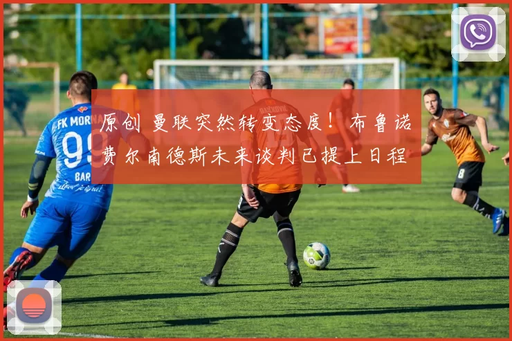 原创 曼联突然转变态度！布鲁诺・费尔南德斯未来谈判已提上日程