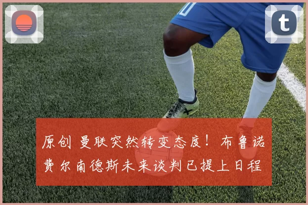 原创 曼联突然转变态度！布鲁诺・费尔南德斯未来谈判已提上日程