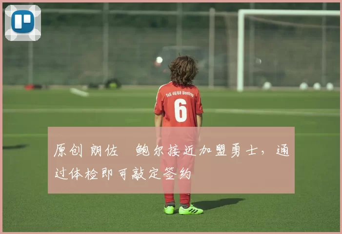 原创 朗佐・鲍尔接近加盟勇士，通过体检即可敲定签约