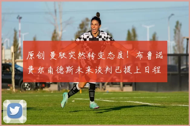 原创 曼联突然转变态度!布鲁诺・费尔南德斯未来谈判已提上日程