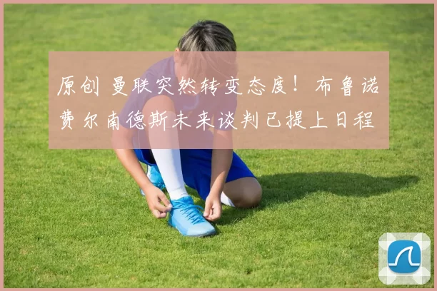 原创 曼联突然转变态度！布鲁诺・费尔南德斯未来谈判已提上日程