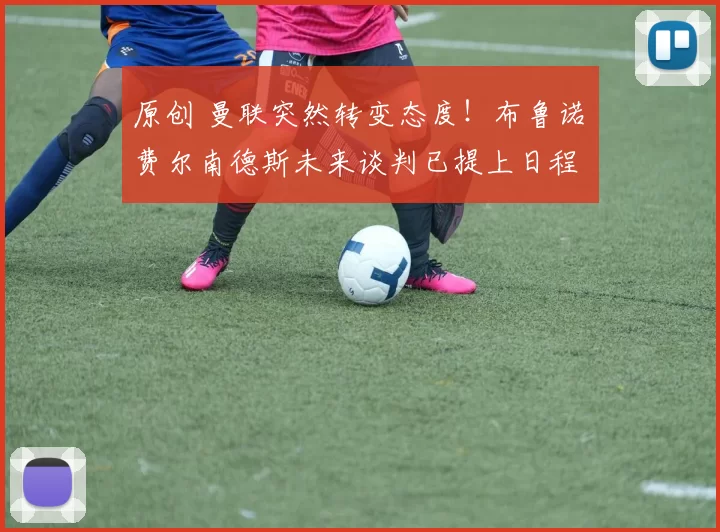 原创 曼联突然转变态度！布鲁诺・费尔南德斯未来谈判已提上日程