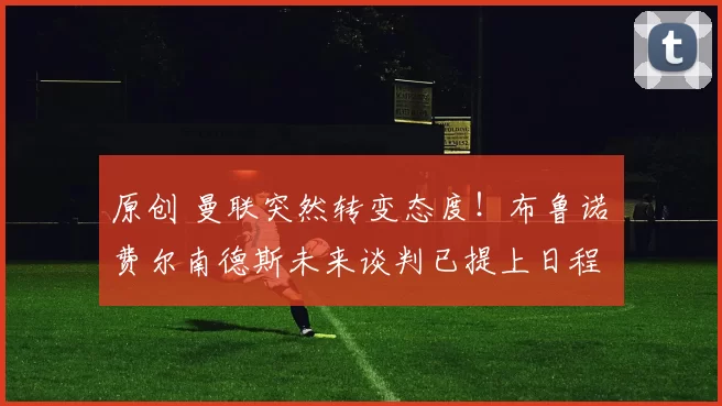 原创 曼联突然转变态度！布鲁诺・费尔南德斯未来谈判已提上日程