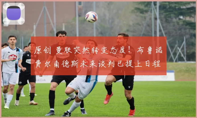 原创 曼联突然转变态度！布鲁诺・费尔南德斯未来谈判已提上日程