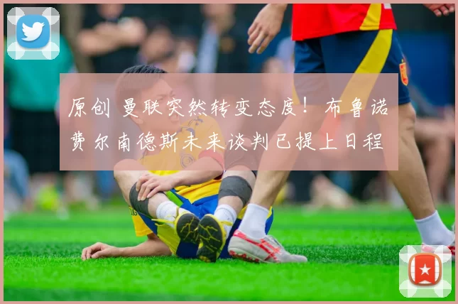 原创 曼联突然转变态度！布鲁诺・费尔南德斯未来谈判已提上日程