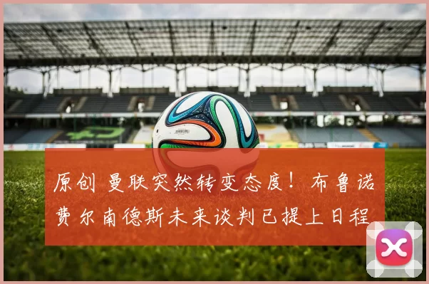 原创 曼联突然转变态度！布鲁诺・费尔南德斯未来谈判已提上日程