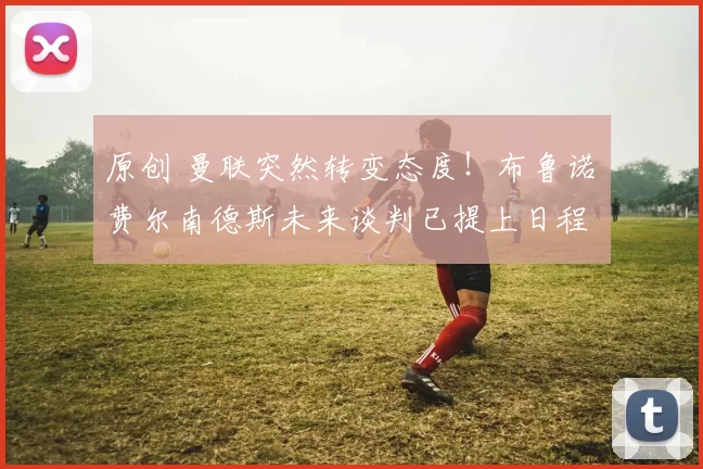 原创 曼联突然转变态度！布鲁诺・费尔南德斯未来谈判已提上日程