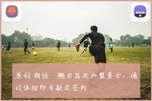 原创 朗佐・鲍尔接近加盟勇士，通过体检即可敲定签约