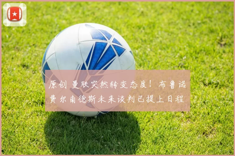 原创 曼联突然转变态度！布鲁诺・费尔南德斯未来谈判已提上日程