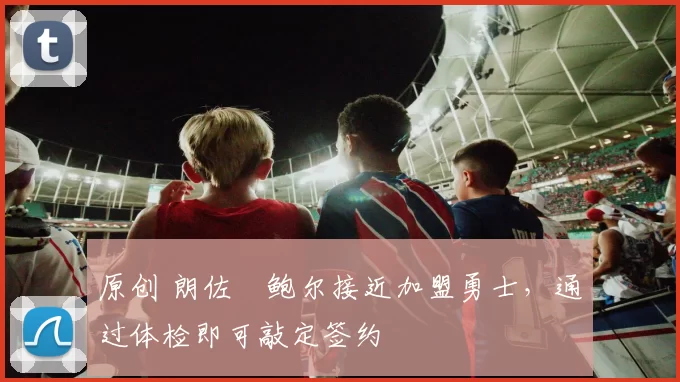 原创 朗佐・鲍尔接近加盟勇士，通过体检即可敲定签约