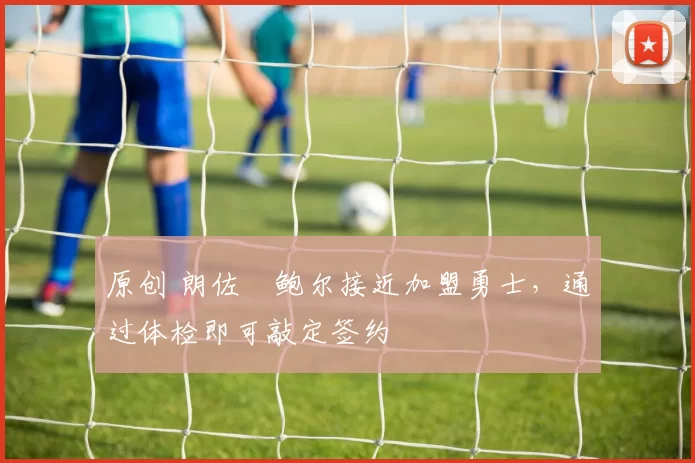 原创 朗佐・鲍尔接近加盟勇士，通过体检即可敲定签约