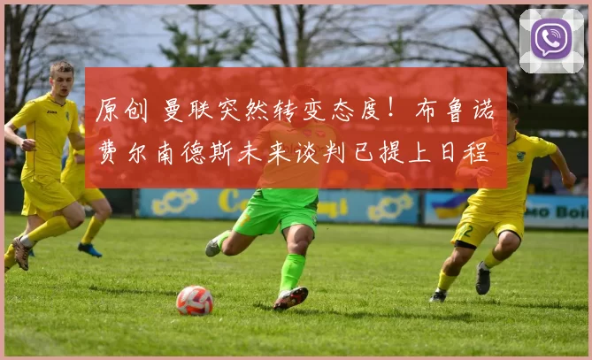 原创 曼联突然转变态度！布鲁诺・费尔南德斯未来谈判已提上日程