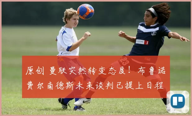 原创 曼联突然转变态度！布鲁诺・费尔南德斯未来谈判已提上日程