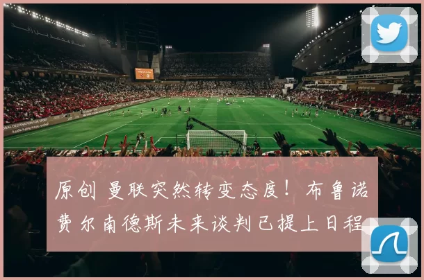 原创 曼联突然转变态度！布鲁诺・费尔南德斯未来谈判已提上日程