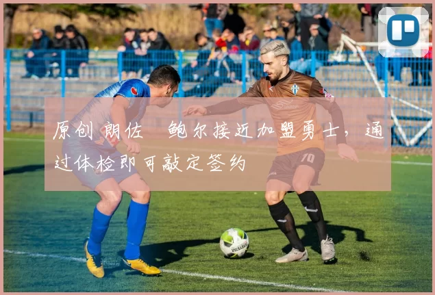 原创 朗佐・鲍尔接近加盟勇士，通过体检即可敲定签约