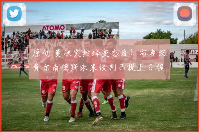 原创 曼联突然转变态度！布鲁诺・费尔南德斯未来谈判已提上日程