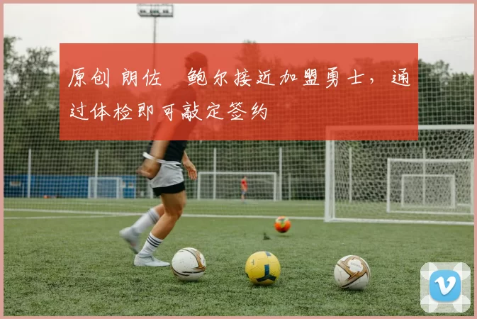 原创 朗佐・鲍尔接近加盟勇士，通过体检即可敲定签约