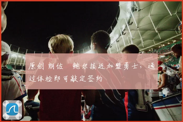 原创 朗佐・鲍尔接近加盟勇士，通过体检即可敲定签约