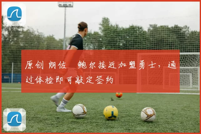 原创 朗佐・鲍尔接近加盟勇士，通过体检即可敲定签约