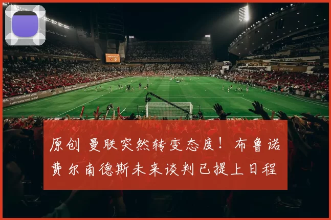 原创 曼联突然转变态度！布鲁诺・费尔南德斯未来谈判已提上日程