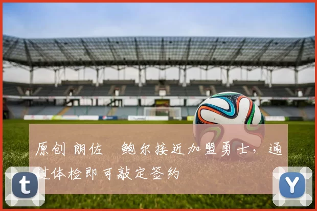 原创 朗佐・鲍尔接近加盟勇士，通过体检即可敲定签约