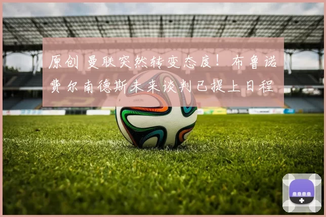 原创 曼联突然转变态度！布鲁诺・费尔南德斯未来谈判已提上日程