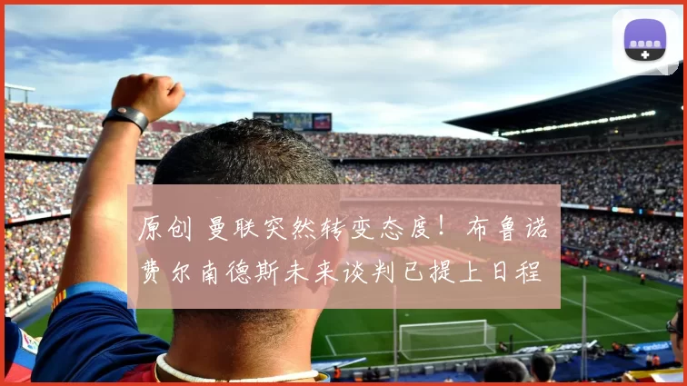 原创 曼联突然转变态度！布鲁诺・费尔南德斯未来谈判已提上日程