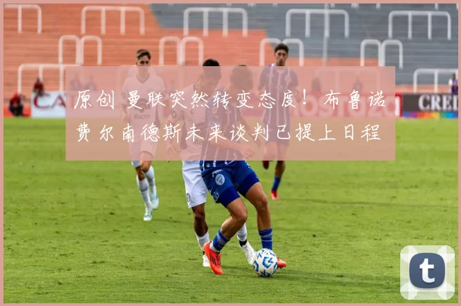 原创 曼联突然转变态度！布鲁诺・费尔南德斯未来谈判已提上日程