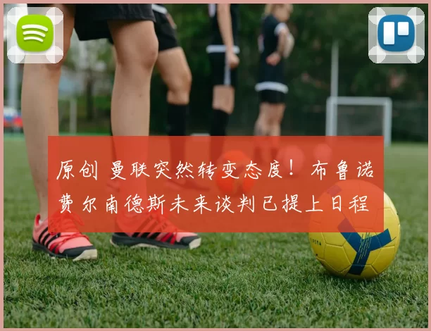 原创 曼联突然转变态度！布鲁诺・费尔南德斯未来谈判已提上日程