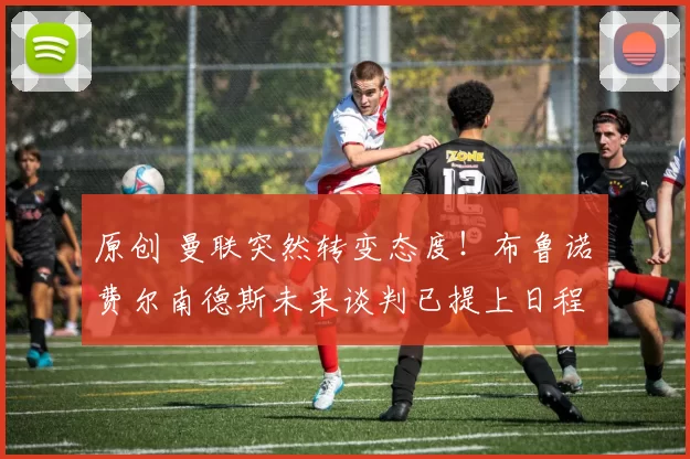 原创 曼联突然转变态度！布鲁诺・费尔南德斯未来谈判已提上日程