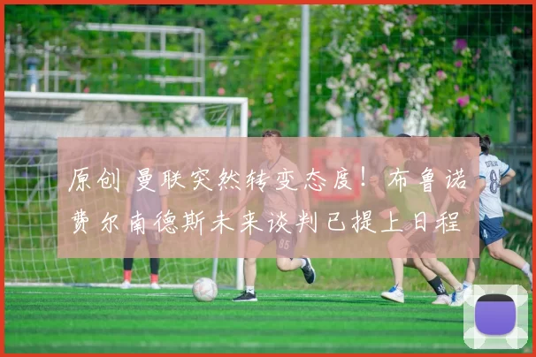 原创 曼联突然转变态度！布鲁诺・费尔南德斯未来谈判已提上日程