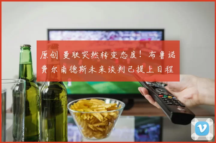 原创 曼联突然转变态度！布鲁诺・费尔南德斯未来谈判已提上日程