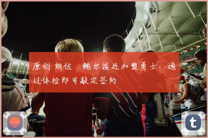 原创 朗佐・鲍尔接近加盟勇士，通过体检即可敲定签约