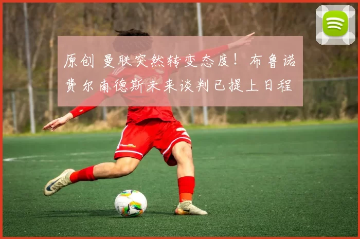 原创 曼联突然转变态度！布鲁诺・费尔南德斯未来谈判已提上日程