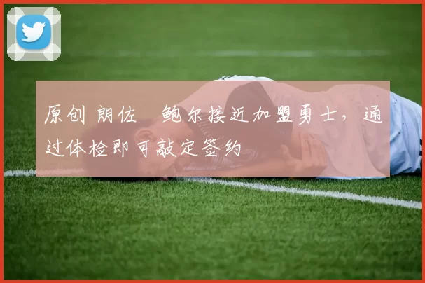 原创 朗佐・鲍尔接近加盟勇士，通过体检即可敲定签约