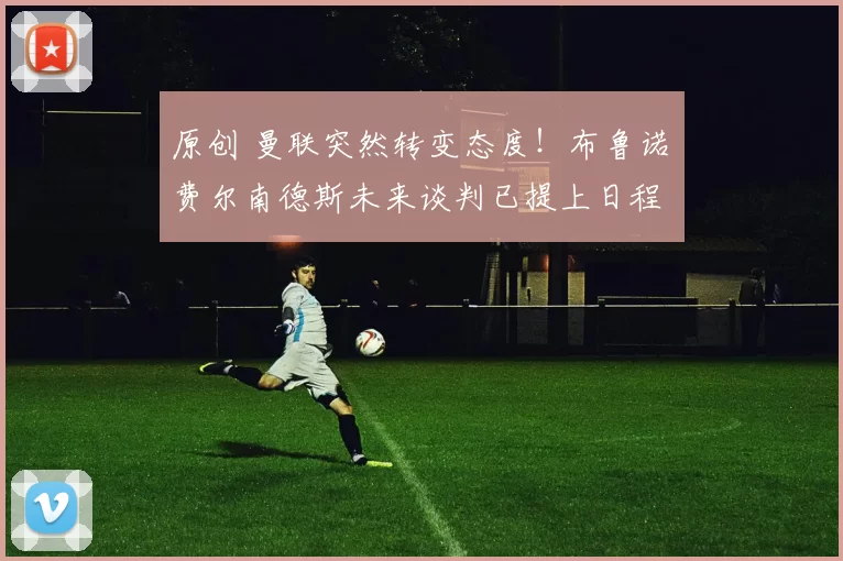 原创 曼联突然转变态度！布鲁诺・费尔南德斯未来谈判已提上日程