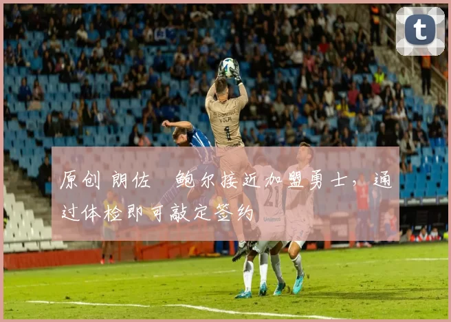 原创 朗佐・鲍尔接近加盟勇士，通过体检即可敲定签约