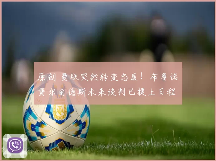 原创 曼联突然转变态度！布鲁诺・费尔南德斯未来谈判已提上日程