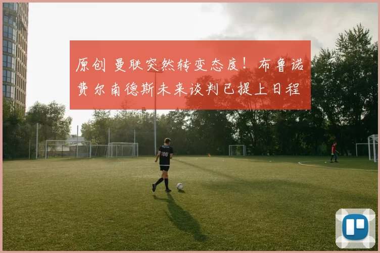 原创 曼联突然转变态度！布鲁诺・费尔南德斯未来谈判已提上日程