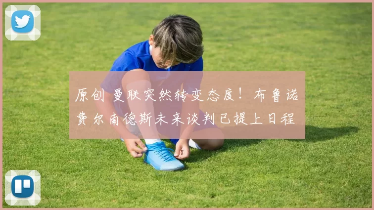 原创 曼联突然转变态度！布鲁诺・费尔南德斯未来谈判已提上日程