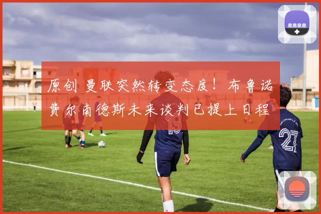 原创 曼联突然转变态度！布鲁诺・费尔南德斯未来谈判已提上日程