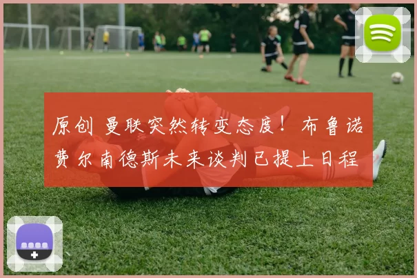 原创 曼联突然转变态度！布鲁诺・费尔南德斯未来谈判已提上日程